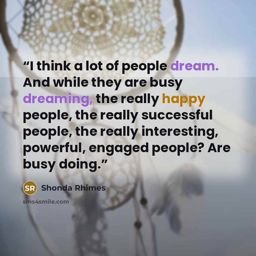 “I think a lot of people dream. And while they are busy dreaming, the really happy people, the really successful people, the really interesting, powerful, engaged people? Are busy doing.” quote by Shonda Rhimes