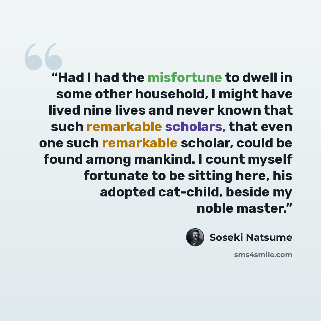 “Had I had the misfortune to dwell in some other household, I might have lived nine lives and never known that such remarkable scholars, that even one such remarkable scholar, could be found among mankind. I count myself fortunate to be sitting here, his adopted cat-child, beside my noble master.” quote by Sōseki Natsume