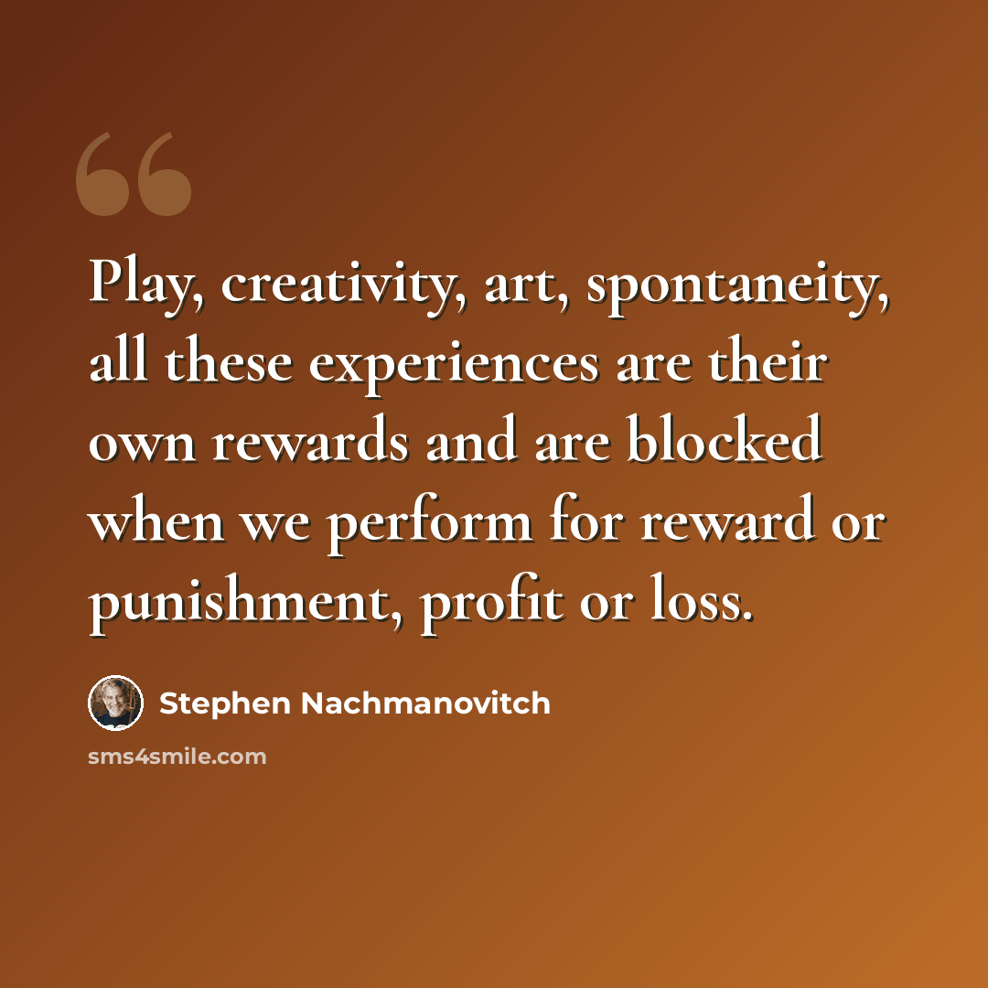 “Play, creativity, art, spontaneity, all these experiences are their own rewards and are blocked when we perform for reward or punishment, profit or loss.” quote by Stephen Nachmanovitch