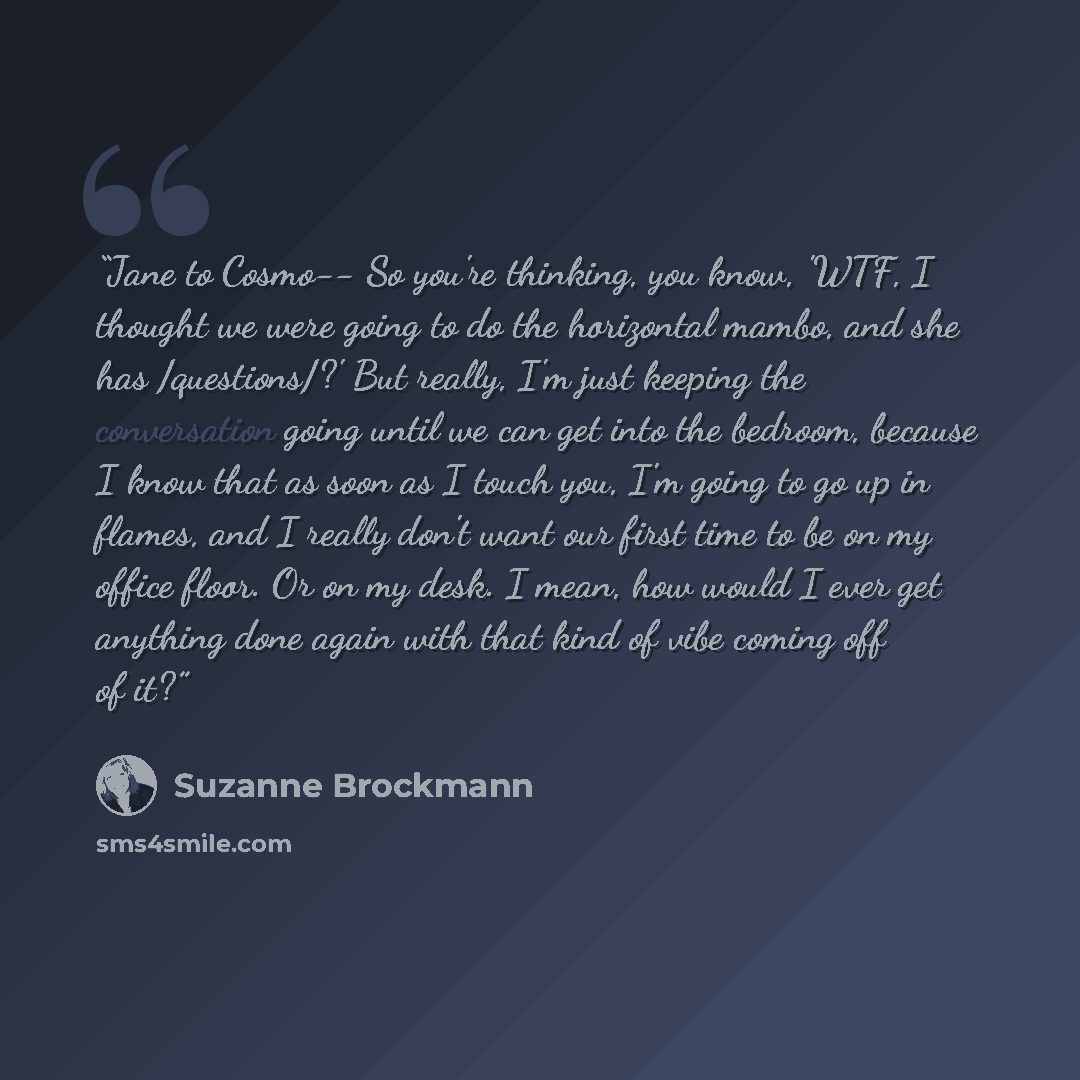 “Jane to Cosmo-- So you're thinking, you know, 'WTF, I thought we were going to do the horizontal mambo, and she has /questions/?' But really, I'm just keeping the conversation going until we can get into the bedroom, because I know that as soon as I touch you, I'm going to go up in flames, and I…” quote by Suzanne Brockmann