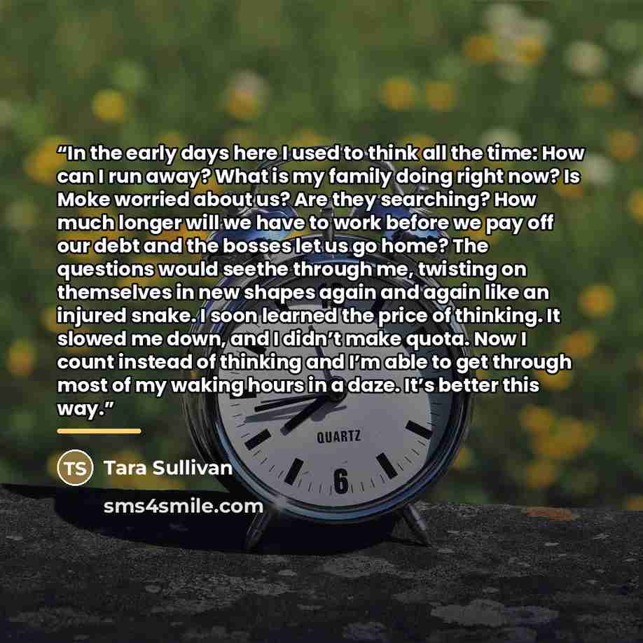 “In the early days here I used to think all the time: How can I run away? What is my family doing right now? Is Moke worried about us? Are they searching? How much longer will we have to work before we pay off our debt and the bosses let us go home? The questions would seethe through me, twisting…” quote by Tara Sullivan