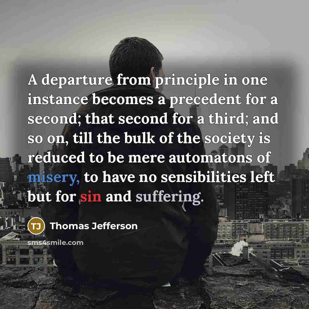 “A departure from principle in one instance becomes a precedent for a second; that second for a third; and so on, till the bulk of the society is reduced to be mere automatons of misery, to have no sensibilities left but for sin and suffering.” quote by Thomas Jefferson
