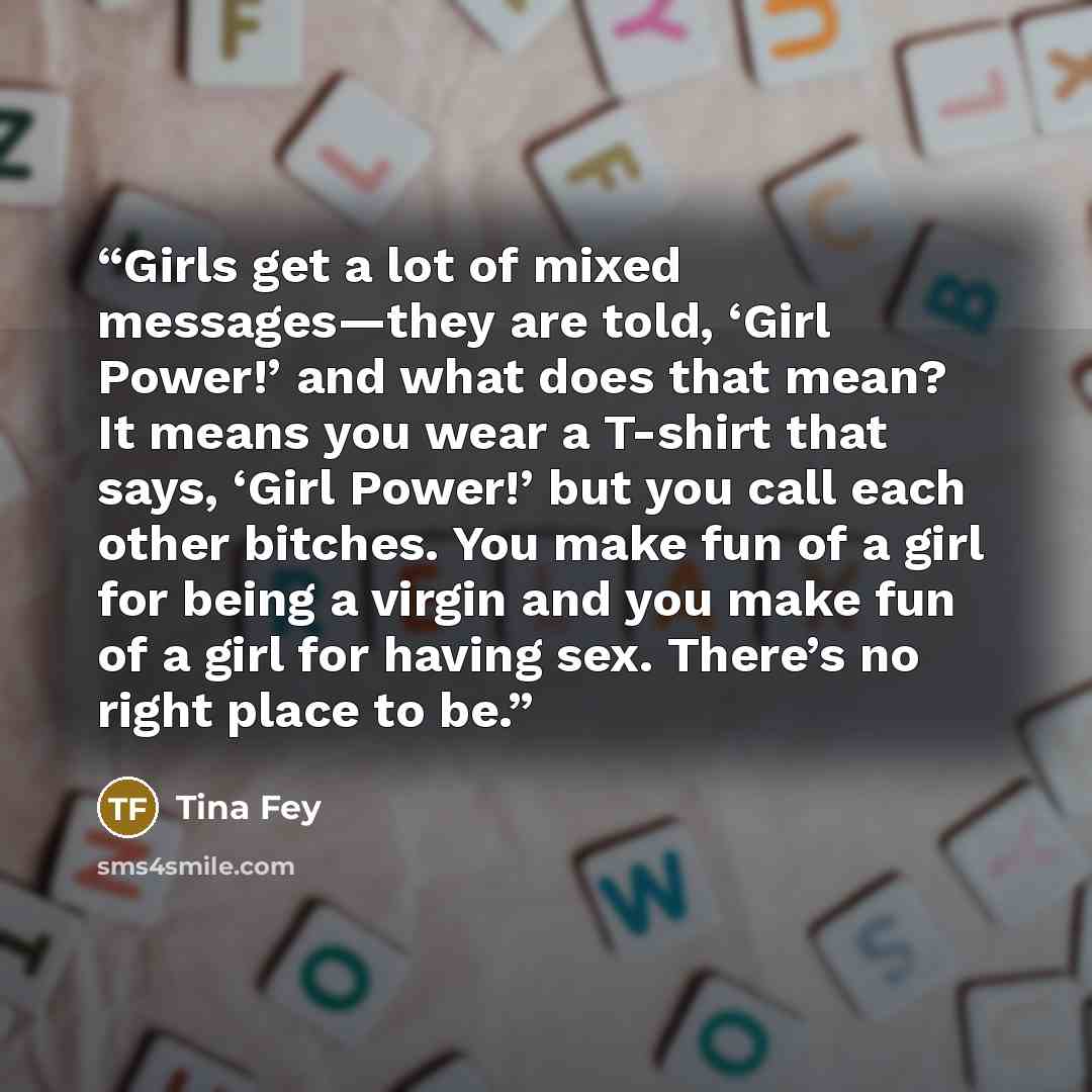 “Girls get a lot of mixed messages—they are told, ‘Girl Power!’ and what does that mean? It means you wear a T-shirt that says, ‘Girl Power!’ but you call each other bitches. You make fun of a girl for being a virgin and you make fun of a girl for having sex. There’s no right place to be.” quote by Tina Fey