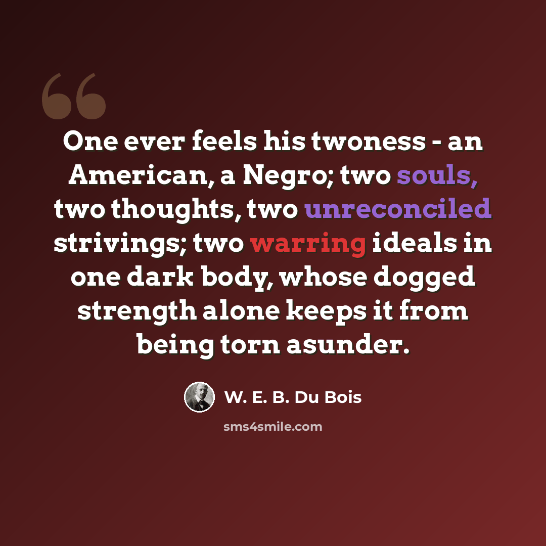 “One ever feels his twoness - an American, a Negro; two souls, two thoughts, two unreconciled strivings; two warring ideals in one dark body, whose dogged strength alone keeps it from being torn asunder.” quote by W. E. B. Du Bois