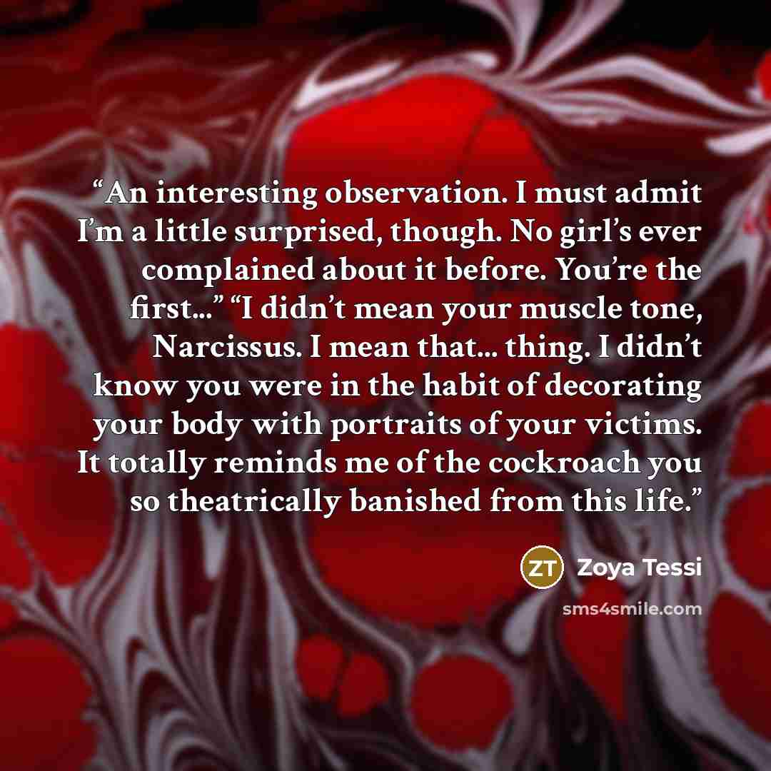 “An interesting observation. I must admit I’m a little surprised, though. No girl’s ever complained about it before. You’re the first...” “I didn’t mean your muscle tone, Narcissus. I mean that... thing. I didn’t know you were in the habit of decorating your body with portraits of your victims. It…” quote by Zoya Tessi