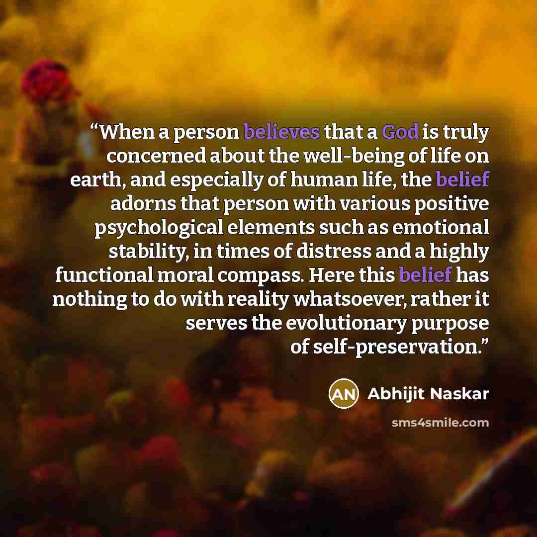 “When a person believes that a God is truly concerned about the well-being of life on earth, and especially of human life, the belief adorns that person with various positive psychological elements such as emotional stability, in times of distress and a highly functional moral compass. Here this…” quote by Abhijit Naskar