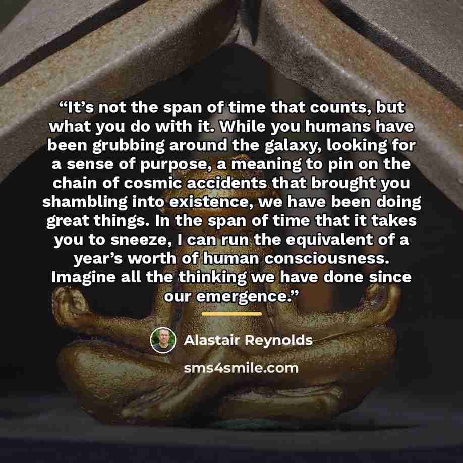 “It’s not the span of time that counts, but what you do with it. While you humans have been grubbing around the galaxy, looking for a sense of purpose, a meaning to pin on the chain of cosmic accidents that brought you shambling into existence, we have been doing great things. In the span of time…” quote by Alastair Reynolds