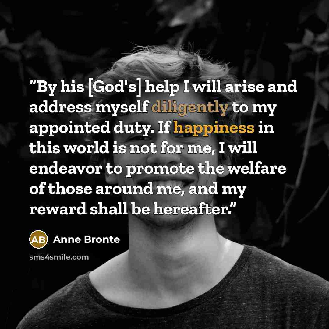 “By his [God's] help I will arise and address myself diligently to my appointed duty. If happiness in this world is not for me, I will endeavor to promote the welfare of those around me, and my reward shall be hereafter.” quote by Anne Brontë
