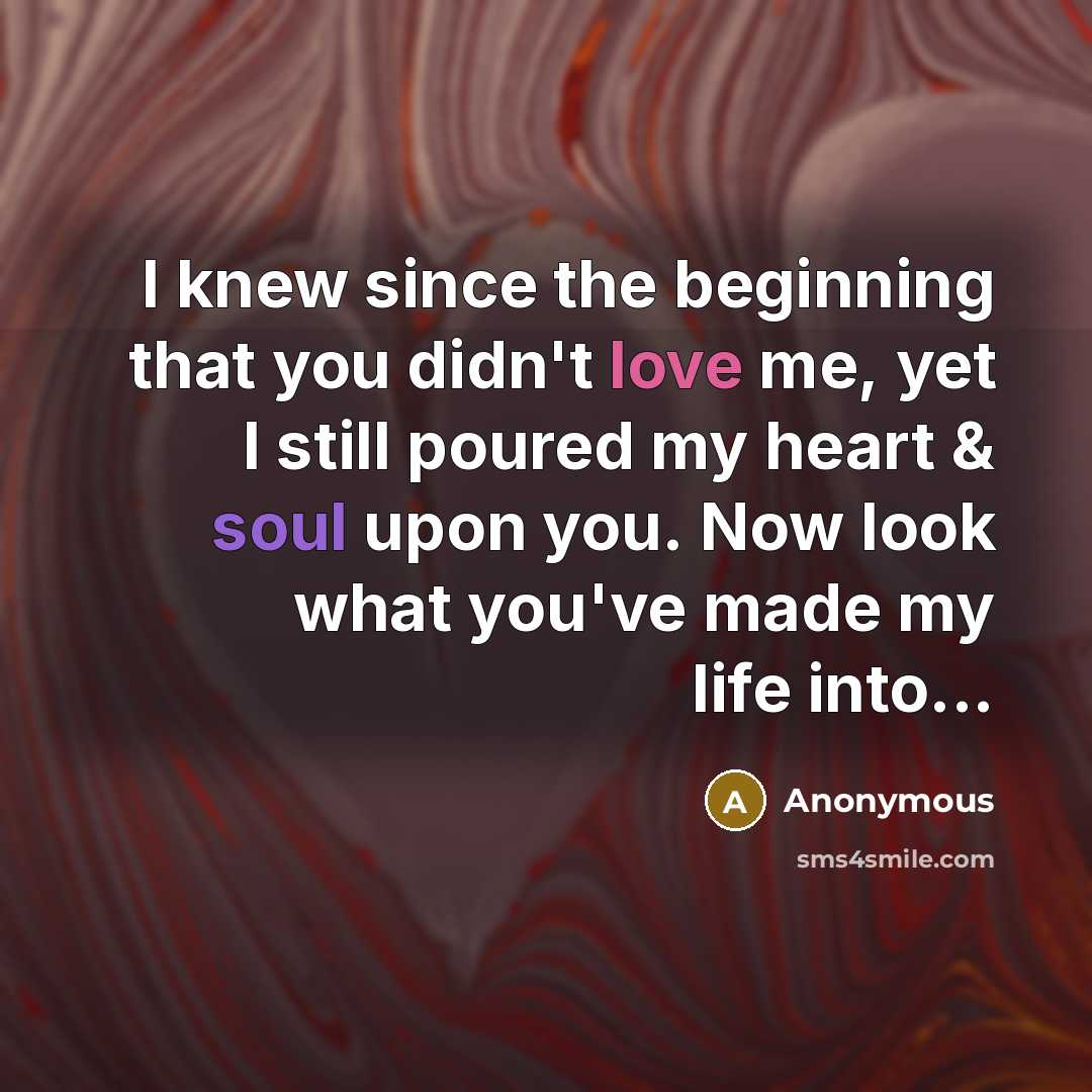 “I knew since the beginning that you didn't love me, yet I still poured my heart & soul upon you. Now look what you've made my life into...” quote by Anonymous