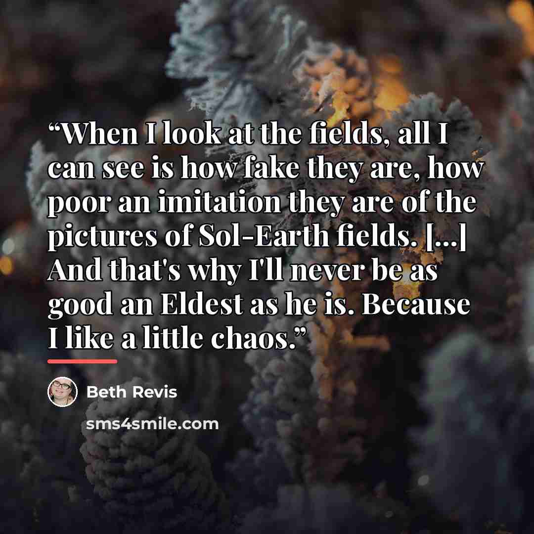 “When I look at the fields, all I can see is how fake they are, how poor an imitation they are of the pictures of Sol-Earth fields. [...] And that's why I'll never be as good an Eldest as he is. Because I like a little chaos.” quote by Beth Revis