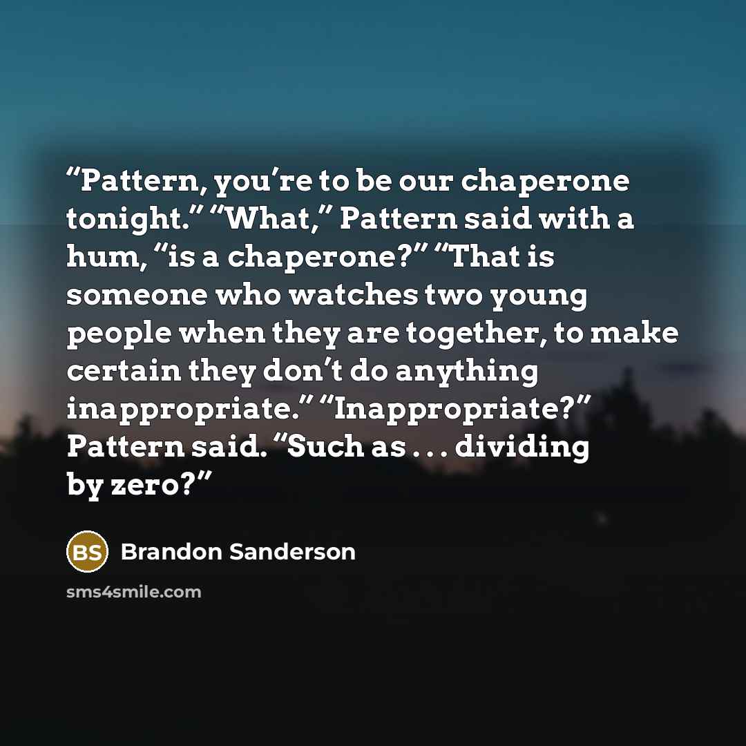 “Pattern, you’re to be our chaperone tonight.” “What,” Pattern said with a hum, “is a chaperone?” “That is someone who watches two young people when they are together, to make certain they don’t do anything inappropriate.” “Inappropriate?” Pattern said. “Such as . . . dividing by zero?” quote by Brandon Sanderson