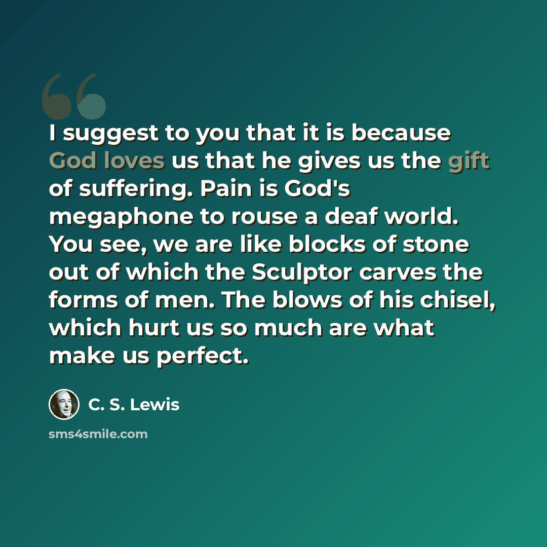 “I suggest to you that it is because God loves us that he gives us the gift of suffering. Pain is God's megaphone to rouse a deaf world. You see, we are like blocks of stone out of which the Sculptor carves the forms of men. The blows of his chisel, which hurt us so much are what make us perfect.” quote by C. S. Lewis