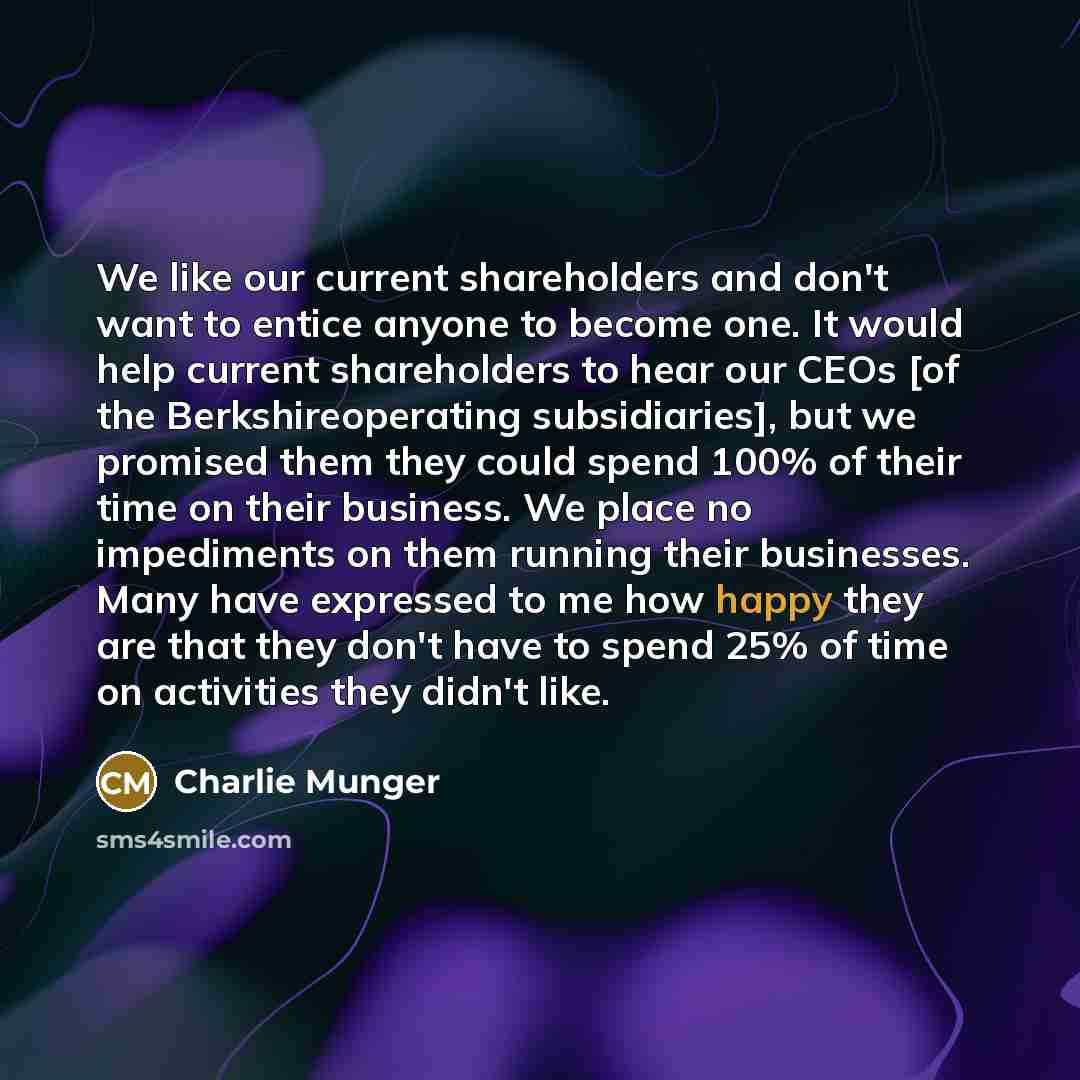 “We like our current shareholders and don't want to entice anyone to become one. It would help current shareholders to hear our CEOs [of the Berkshireoperating subsidiaries], but we promised them they could spend 100% of their time on their business. We place no impediments on them running their…” quote by Charlie Munger
