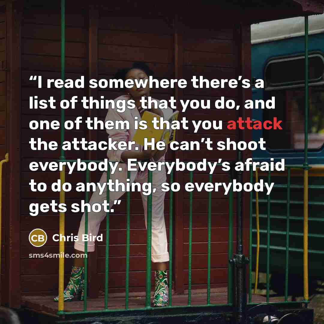 “I read somewhere there’s a list of things that you do, and one of them is that you attack the attacker. He can’t shoot everybody. Everybody’s afraid to do anything, so everybody gets shot.” quote by Chris Bird