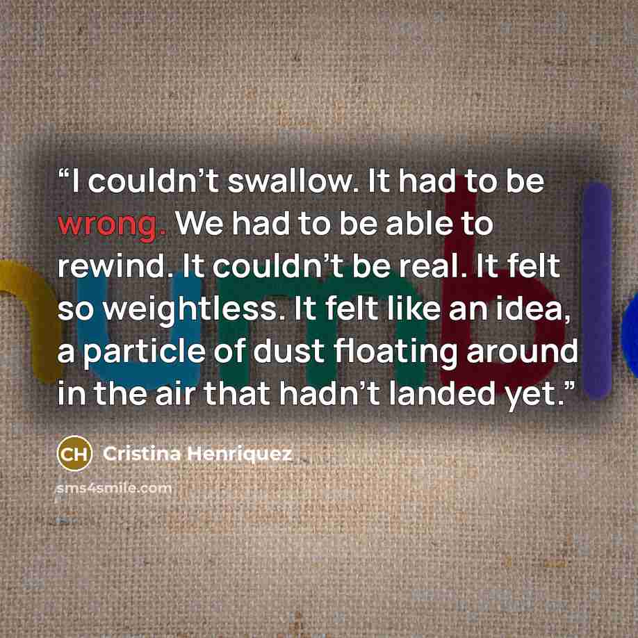 “I couldn't swallow. It had to be wrong. We had to be able to rewind. It couldn't be real. It felt so weightless. It felt like an idea, a particle of dust floating around in the air that hadn't landed yet.” quote by cristina henriquez