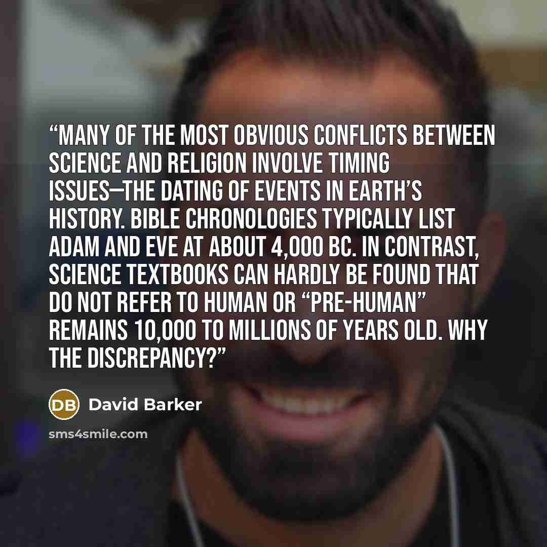 “Many of the most obvious conflicts between science and religion involve timing issues—the dating of events in Earth’s history. Bible chronologies typically list Adam and Eve at about 4,000 BC. In contrast, science textbooks can hardly be found that do not refer to human or “pre-human” remains…” quote by David Barker