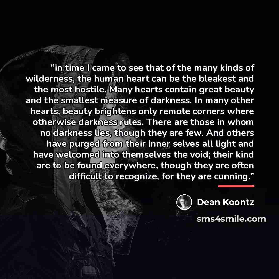 “in time I came to see that of the many kinds of wilderness, the human heart can be the bleakest and the most hostile. Many hearts contain great beauty and the smallest measure of darkness. In many other hearts, beauty brightens only remote corners where otherwise darkness rules. There are those in…” quote by Dean Koontz