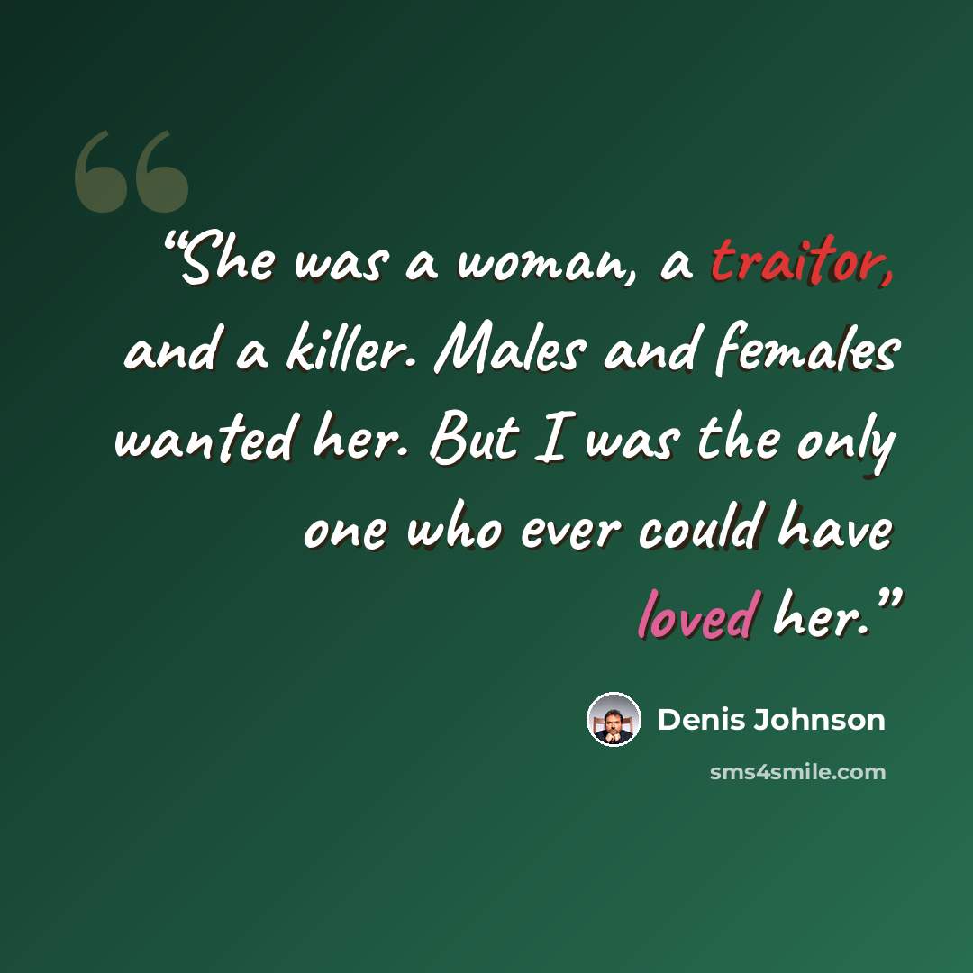 “She was a woman, a traitor, and a killer. Males and females wanted her. But I was the only one who ever could have loved her.” quote by Denis Johnson