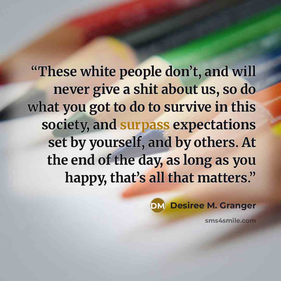 “These white people don’t, and will never give a shit about us, so do what you got to do to survive in this society, and surpass expectations set by yourself, and by others. At the end of the day, as long as you happy, that’s all that matters.” quote by Desiree M. Granger