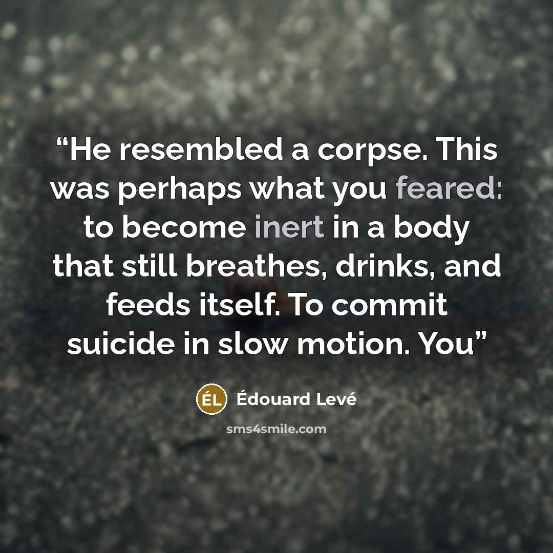 “He resembled a corpse. This was perhaps what you feared: to become inert in a body that still breathes, drinks, and feeds itself. To commit suicide in slow motion. You” quote by Édouard Levé