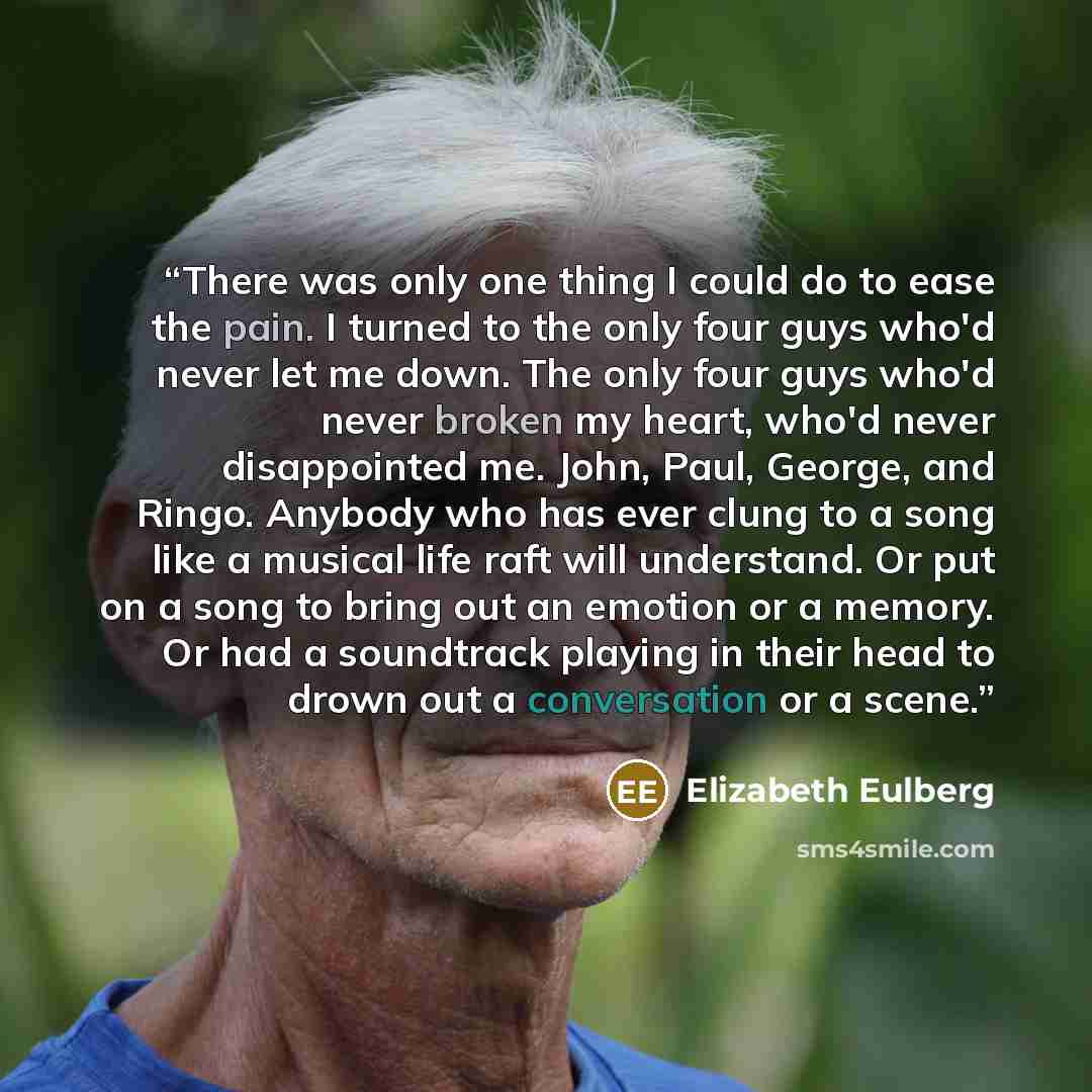 “There was only one thing I could do to ease the pain. I turned to the only four guys who'd never let me down. The only four guys who'd never broken my heart, who'd never disappointed me. John, Paul, George, and Ringo. Anybody who has ever clung to a song like a musical life raft will understand…” quote by Elizabeth Eulberg