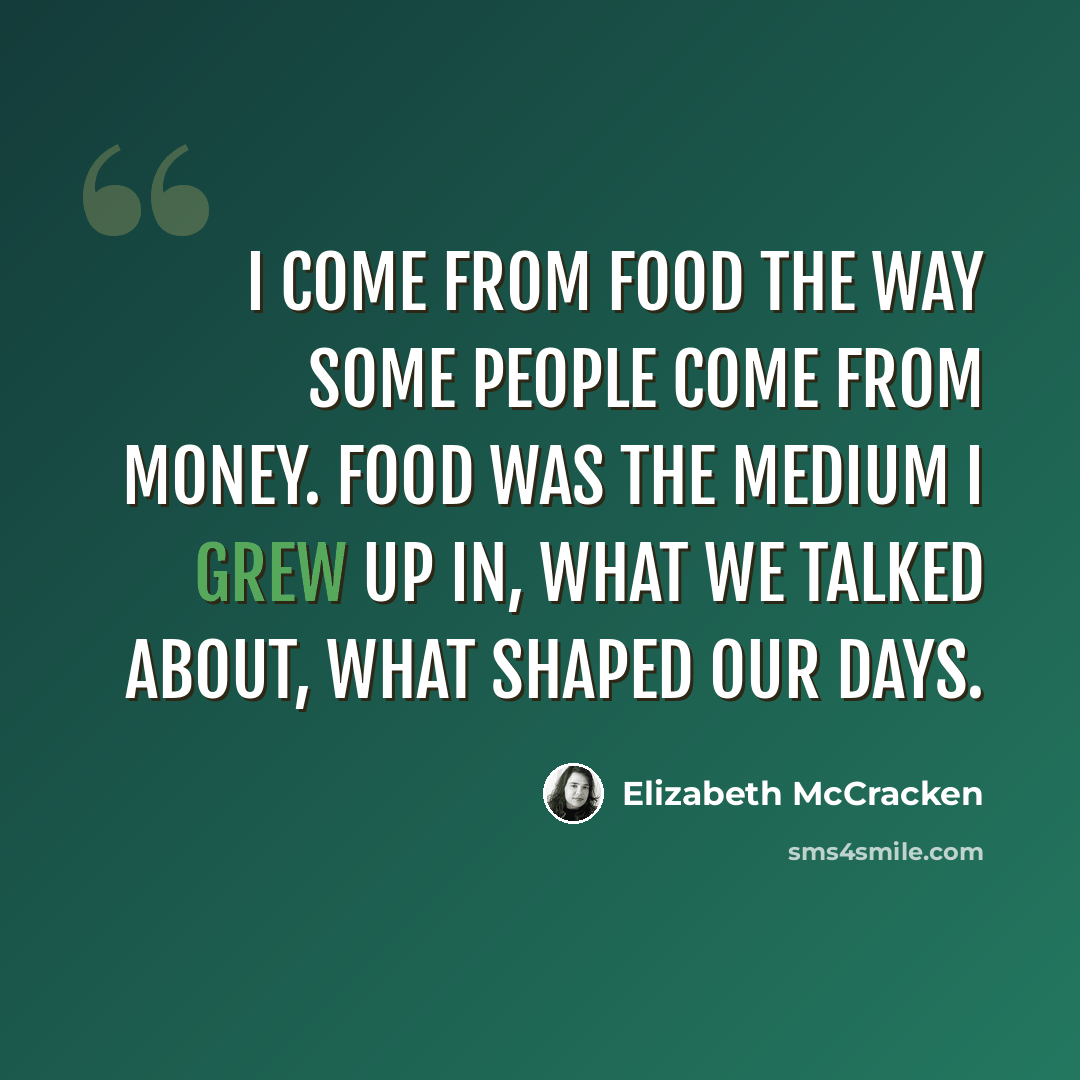 “I come from food the way some people come from money. Food was the medium I grew up in, what we talked about, what shaped our days.” quote by Elizabeth McCracken