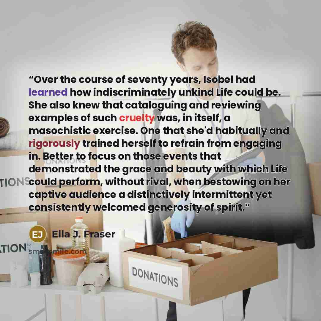 “Over the course of seventy years, Isobel had learned how indiscriminately unkind Life could be. She also knew that cataloguing and reviewing examples of such cruelty was, in itself, a masochistic exercise. One that she'd habitually and rigorously trained herself to refrain from engaging in. Better…” quote by Ella J. Fraser