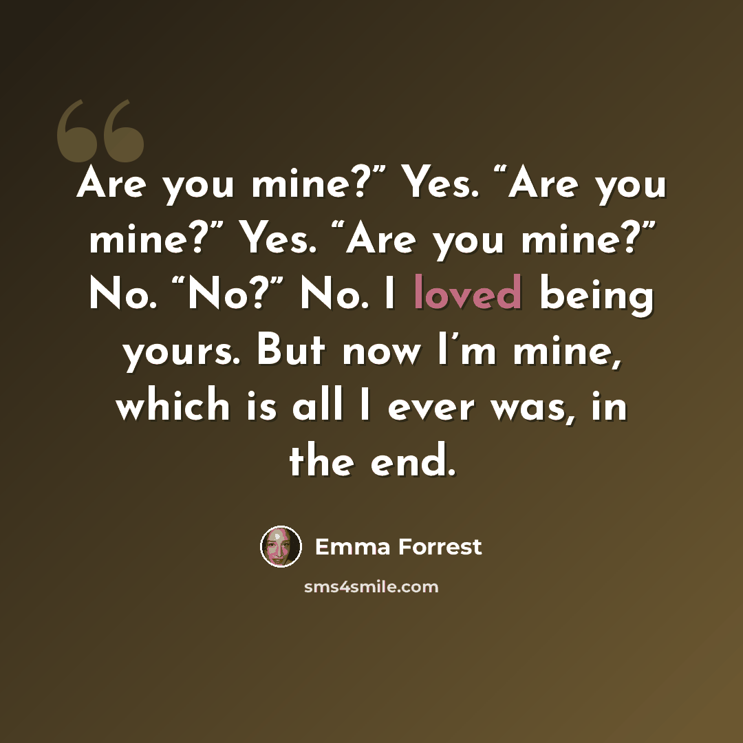 “Are you mine?” Yes. “Are you mine?” Yes. “Are you mine?” No. “No?” No. I loved being yours. But now I’m mine, which is all I ever was, in the end.” quote by Emma Forrest