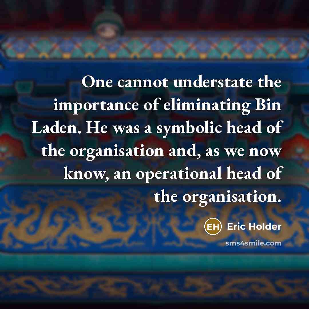 “One cannot understate the importance of eliminating Bin Laden. He was a symbolic head of the organisation and, as we now know, an operational head of the organisation.” quote by Eric Holder