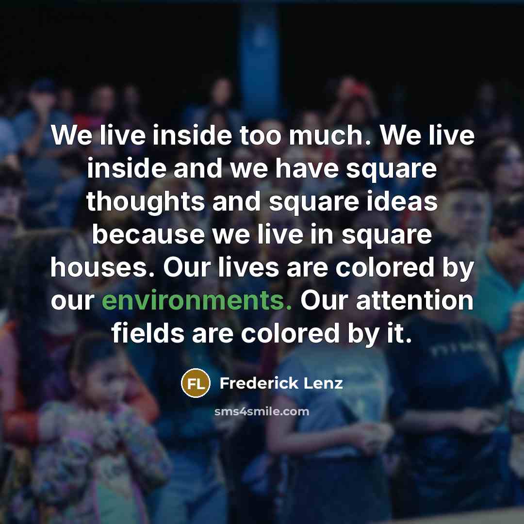 “We live inside too much. We live inside and we have square thoughts and square ideas because we live in square houses. Our lives are colored by our environments. Our attention fields are colored by it.” quote by Frederick Lenz