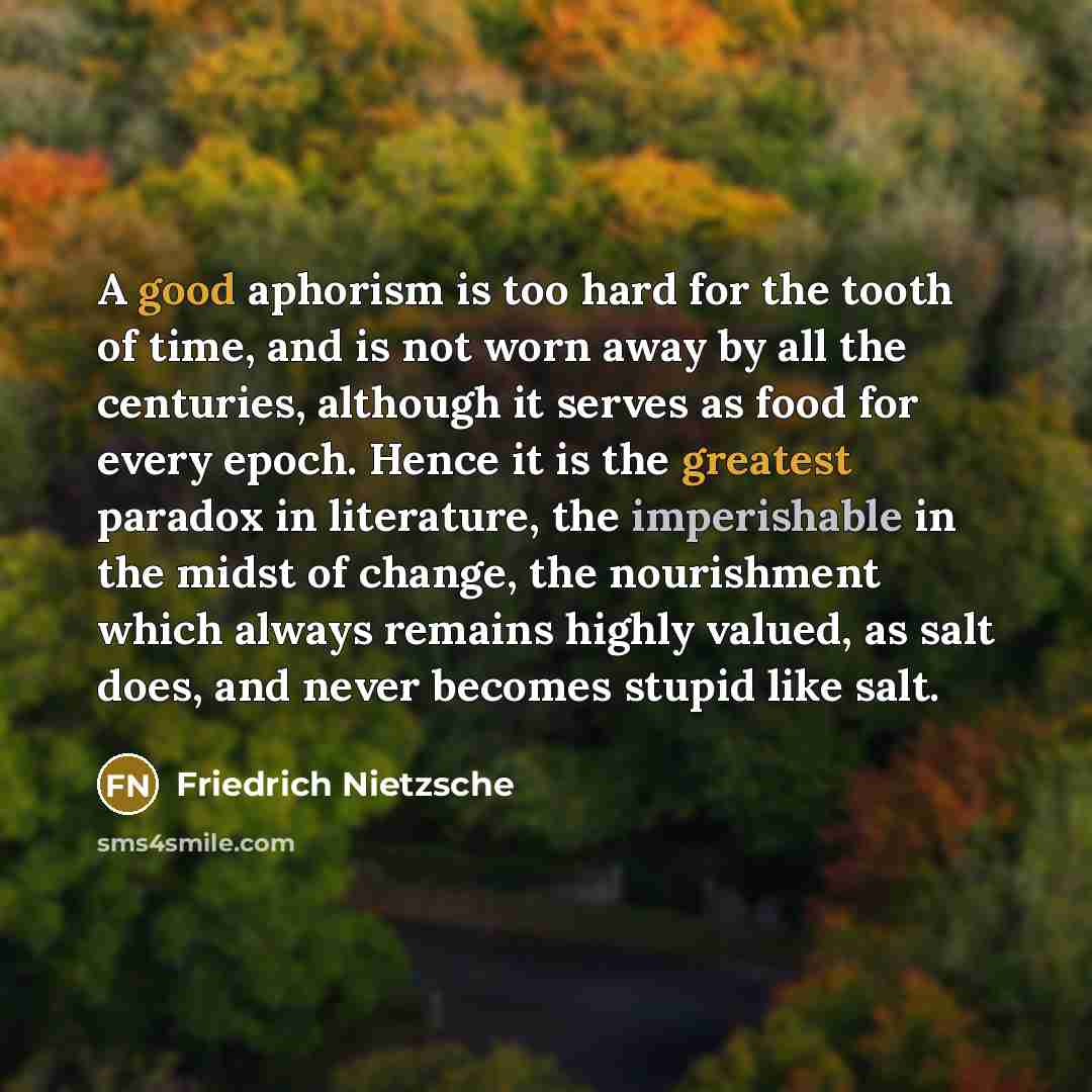 “A good aphorism is too hard for the tooth of time, and is not worn away by all the centuries, although it serves as food for every epoch. Hence it is the greatest paradox in literature, the imperishable in the midst of change, the nourishment which always remains highly valued, as salt does, and…” quote by Friedrich Nietzsche