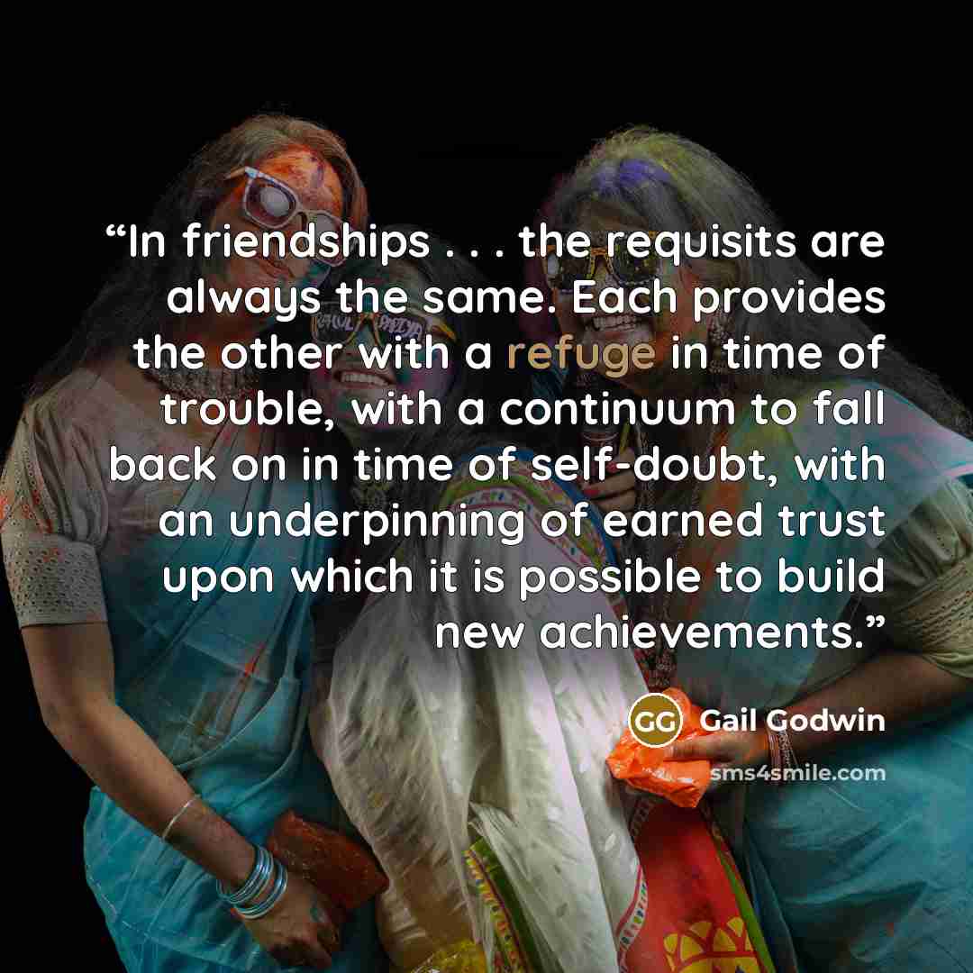 “In friendships . . . the requisits are always the same. Each provides the other with a refuge in time of trouble, with a continuum to fall back on in time of self-doubt, with an underpinning of earned trust upon which it is possible to build new achievements.” quote by Gail Godwin