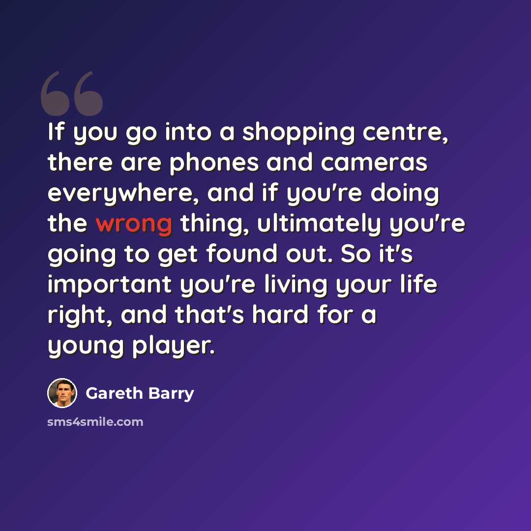 “If you go into a shopping centre, there are phones and cameras everywhere, and if you're doing the wrong thing, ultimately you're going to get found out. So it's important you're living your life right, and that's hard for a young player.” quote by Gareth Barry