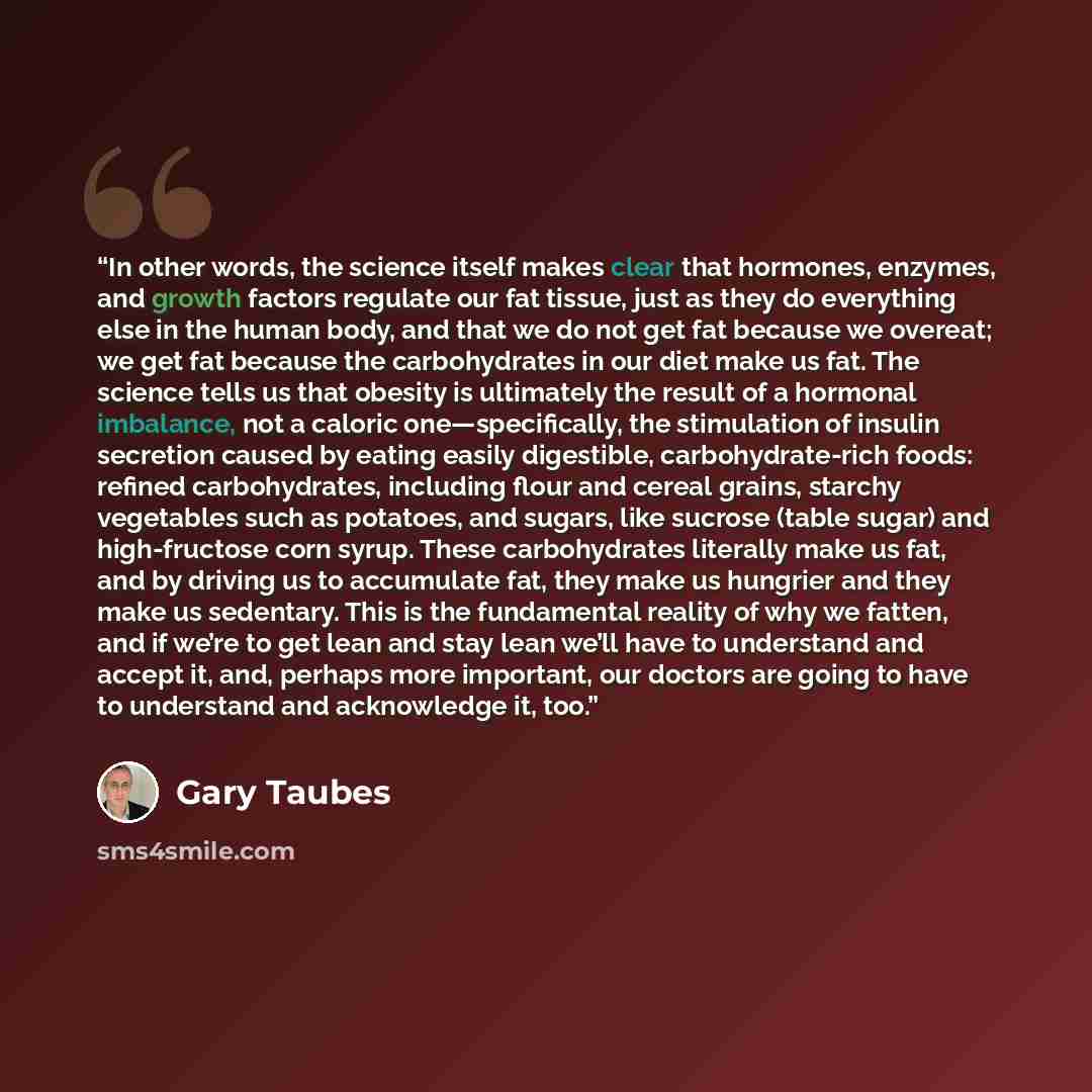 “In other words, the science itself makes clear that hormones, enzymes, and growth factors regulate our fat tissue, just as they do everything else in the human body, and that we do not get fat because we overeat; we get fat because the carbohydrates in our diet make us fat. The science tells us…” quote by Gary Taubes