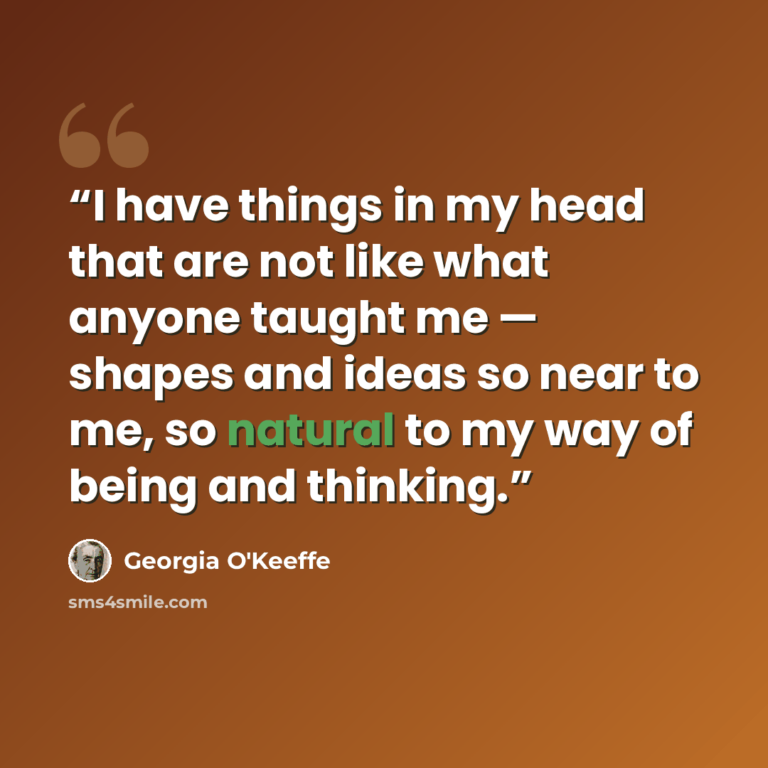 “I have things in my head that are not like what anyone taught me — shapes and ideas so near to me, so natural to my way of being and thinking.” quote by Georgia O'Keeffe
