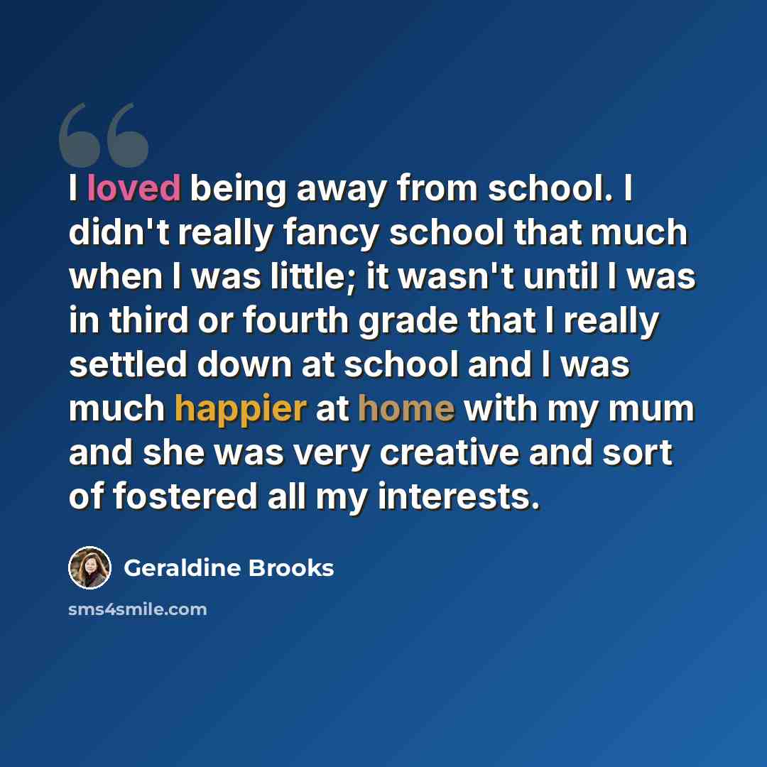 “I loved being away from school. I didn't really fancy school that much when I was little; it wasn't until I was in third or fourth grade that I really settled down at school and I was much happier at home with my mum and she was very creative and sort of fostered all my interests.” quote by Geraldine Brooks