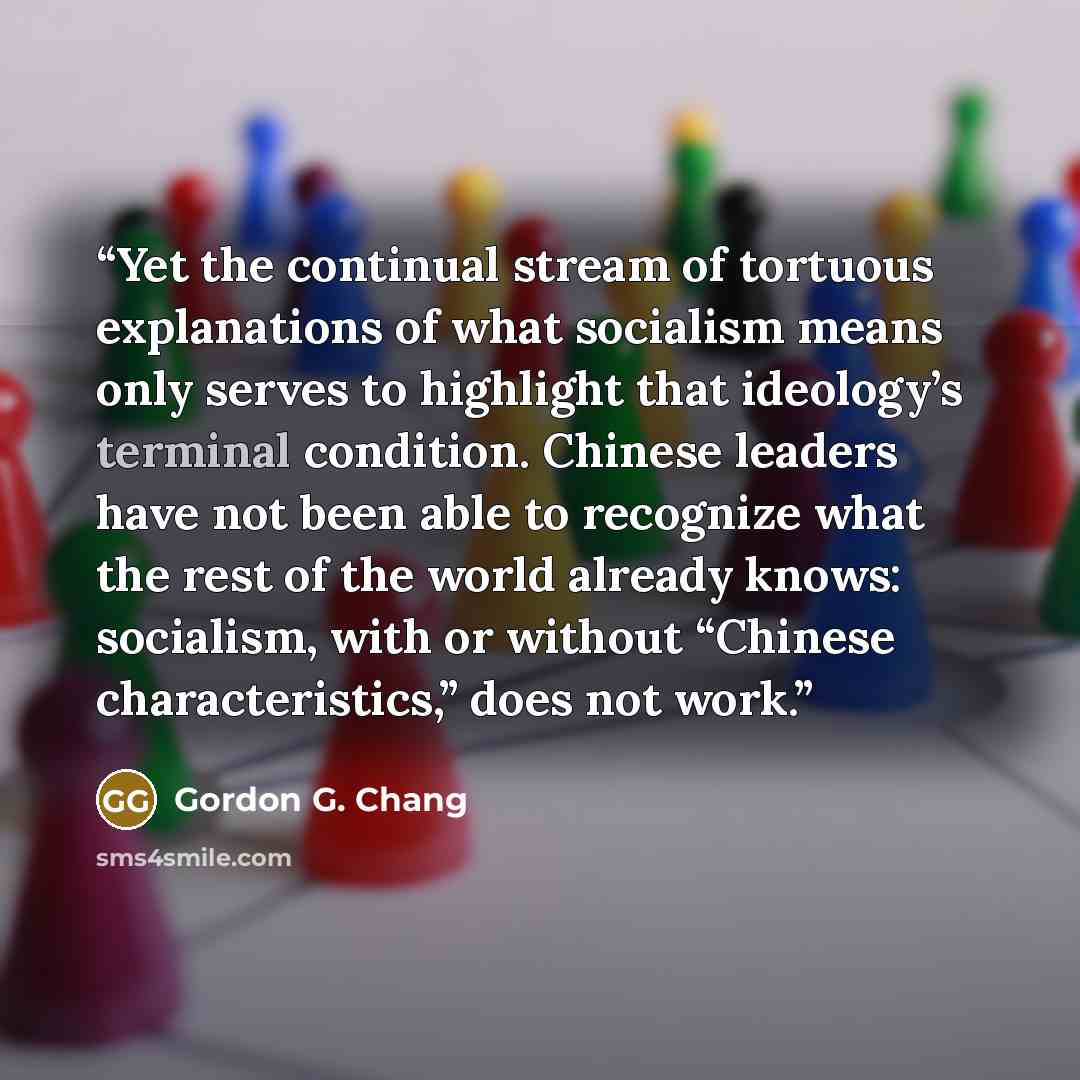 “Yet the continual stream of tortuous explanations of what socialism means only serves to highlight that ideology’s terminal condition. Chinese leaders have not been able to recognize what the rest of the world already knows: socialism, with or without “Chinese characteristics,” does not work.” quote by Gordon G. Chang