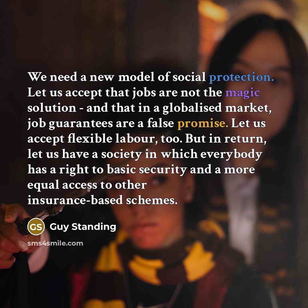 “We need a new model of social protection. Let us accept that jobs are not the magic solution - and that in a globalised market, job guarantees are a false promise. Let us accept flexible labour, too. But in return, let us have a society in which everybody has a right to basic security and a more…” quote by Guy Standing