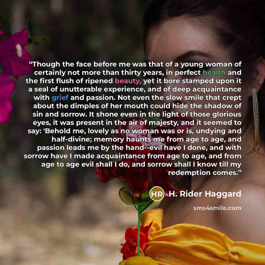 “Though the face before me was that of a young woman of certainly not more than thirty years, in perfect health and the first flush of ripened beauty, yet it bore stamped upon it a seal of unutterable experience, and of deep acquaintance with grief and passion. Not even the slow smile that crept…” quote by H. Rider Haggard