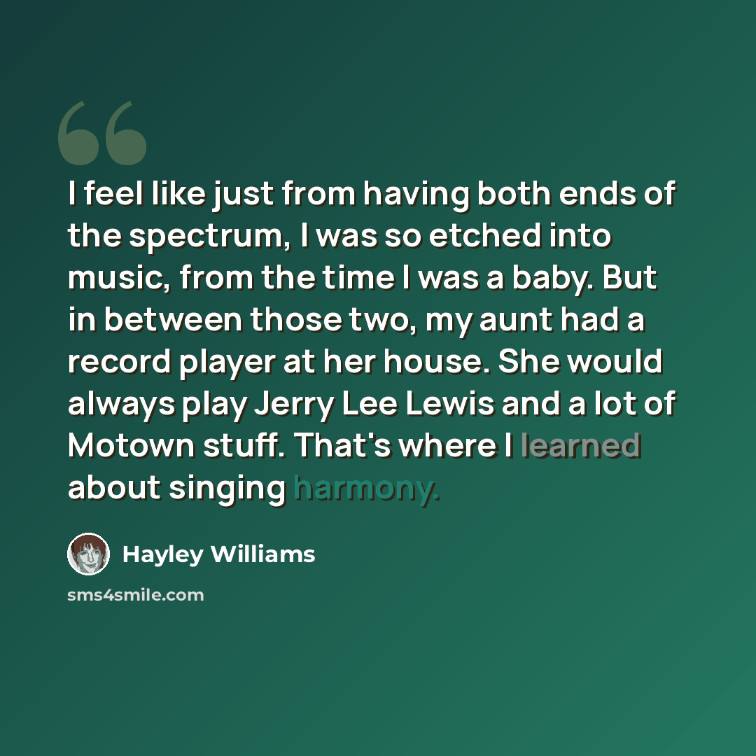 “I feel like just from having both ends of the spectrum, I was so etched into music, from the time I was a baby. But in between those two, my aunt had a record player at her house. She would always play Jerry Lee Lewis and a lot of Motown stuff. That's where I learned about singing harmony.” quote by Hayley Williams