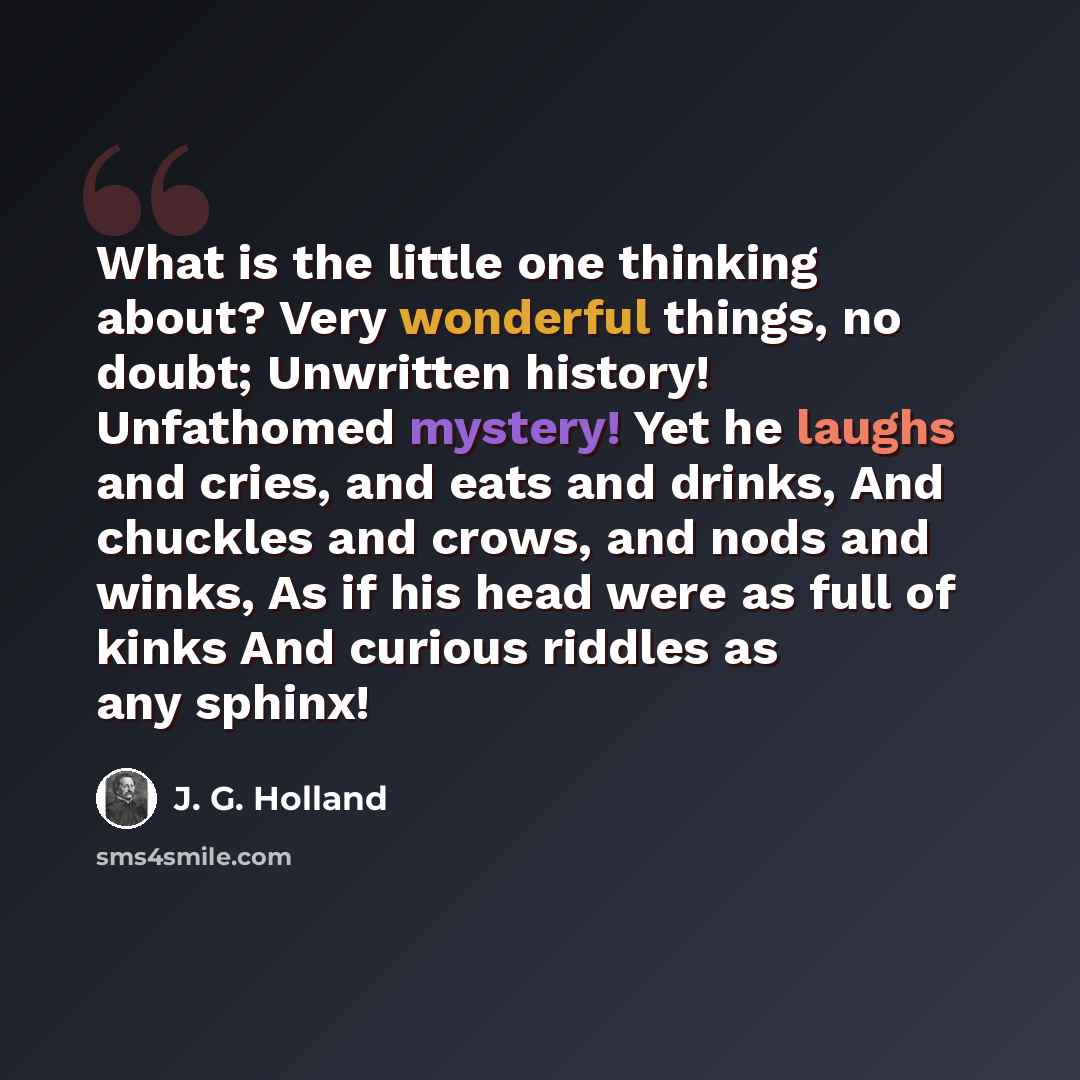 “What is the little one thinking about? Very wonderful things, no doubt; Unwritten history! Unfathomed mystery! Yet he laughs and cries, and eats and drinks, And chuckles and crows, and nods and winks, As if his head were as full of kinks And curious riddles as any sphinx!” quote by J. G. Holland