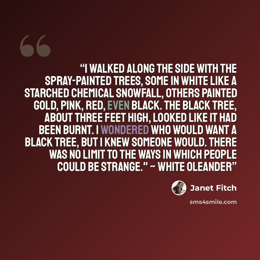 “I walked along the side with the spray-painted trees, some in white like a starched chemical snowfall, others painted gold, pink, red, even black. The black tree, about three feet high, looked like it had been burnt. I wondered who would want a black tree, but I knew someone would. There was no…” quote by Janet Fitch