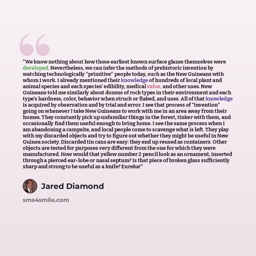 “We know nothing about how those earliest known surface glazes themselves were developed. Nevertheless, we can infer the methods of prehistoric invention by watching technologically “primitive” people today, such as the New Guineans with whom I work. I already mentioned their knowledge of hundreds…” quote by Jared Diamond