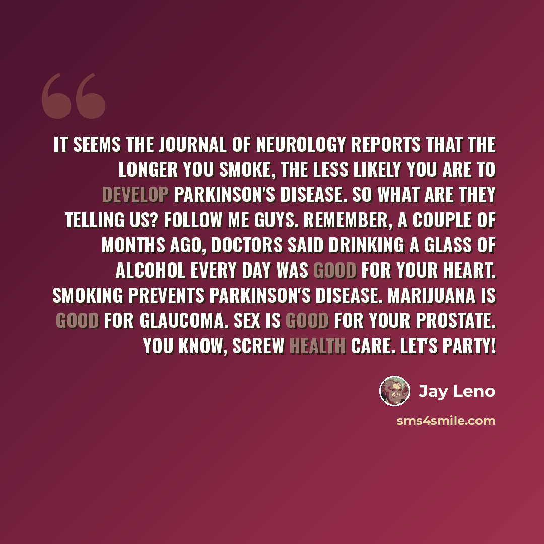 “It seems The Journal of Neurology reports that the longer you smoke, the less likely you are to develop Parkinson's disease. So what are they telling us? Follow me guys. Remember, a couple of months ago, doctors said drinking a glass of alcohol every day was good for your heart. Smoking prevents…” quote by Jay Leno