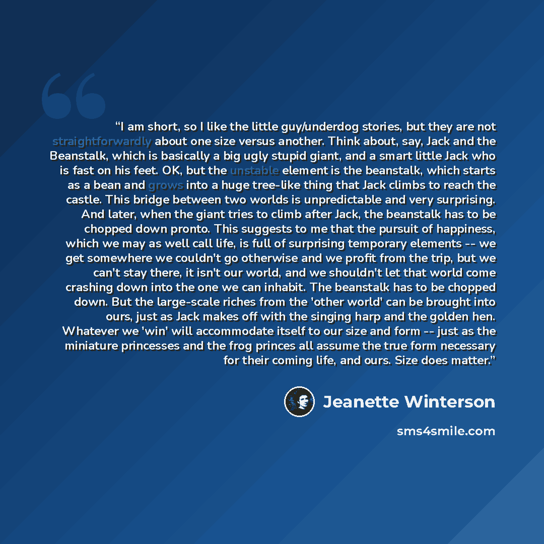“I am short, so I like the little guy/underdog stories, but they are not straightforwardly about one size versus another. Think about, say, Jack and the Beanstalk, which is basically a big ugly stupid giant, and a smart little Jack who is fast on his feet. OK, but the unstable element is the…” quote by Jeanette Winterson