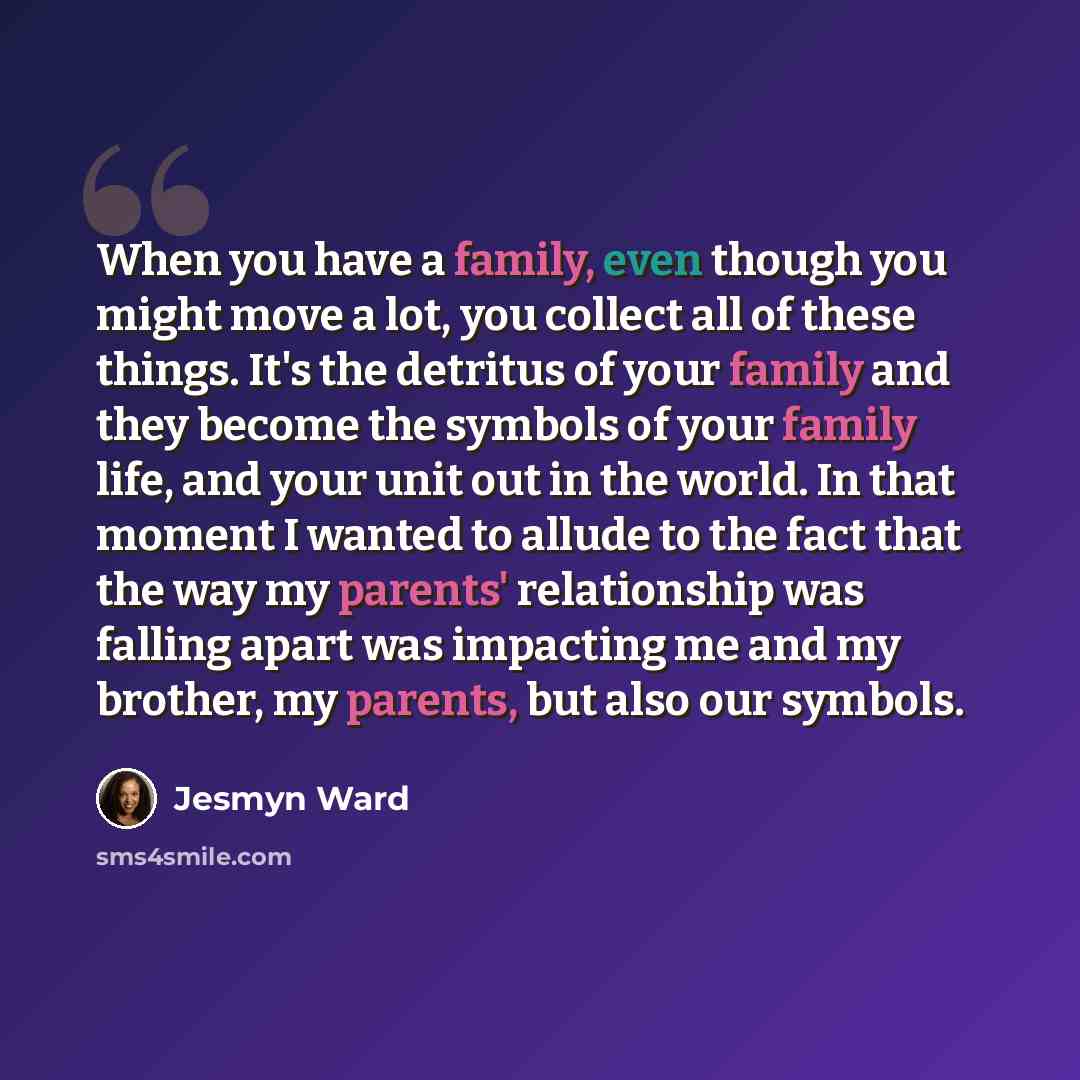 “When you have a family, even though you might move a lot, you collect all of these things. It's the detritus of your family and they become the symbols of your family life, and your unit out in the world. In that moment I wanted to allude to the fact that the way my parents' relationship was…” quote by Jesmyn Ward