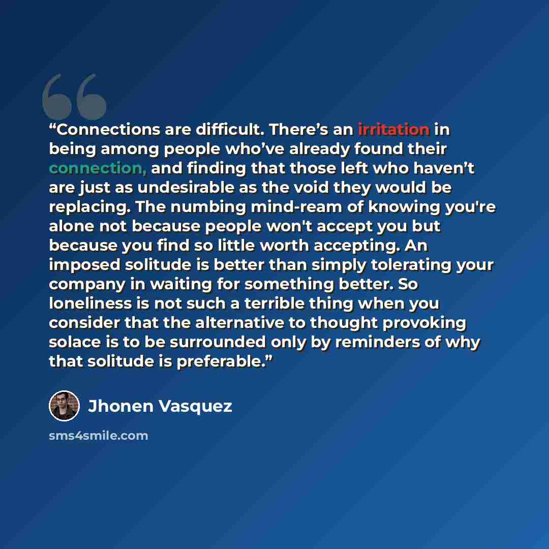 “Connections are difficult. There’s an irritation in being among people who’ve already found their connection, and finding that those left who haven’t are just as undesirable as the void they would be replacing. The numbing mind-ream of knowing you're alone not because people won't accept you but…” quote by Jhonen Vásquez