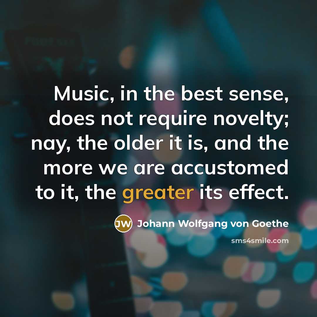 “Music, in the best sense, does not require novelty; nay, the older it is, and the more we are accustomed to it, the greater its effect.” quote by Johann Wolfgang von Goethe