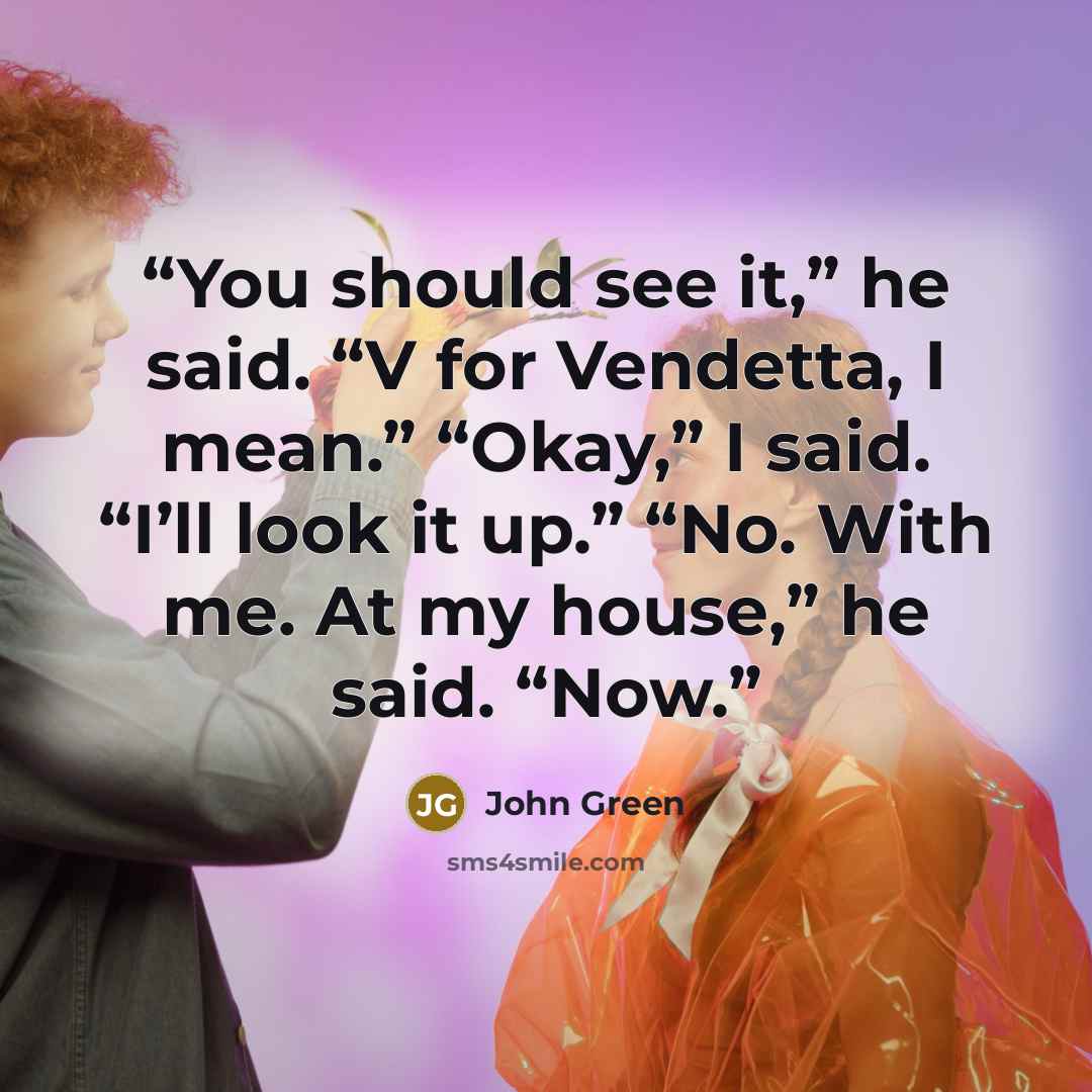 “You should see it,” he said. “V for Vendetta, I mean.” “Okay,” I said. “I’ll look it up.” “No. With me. At my house,” he said. “Now.” quote by John Green