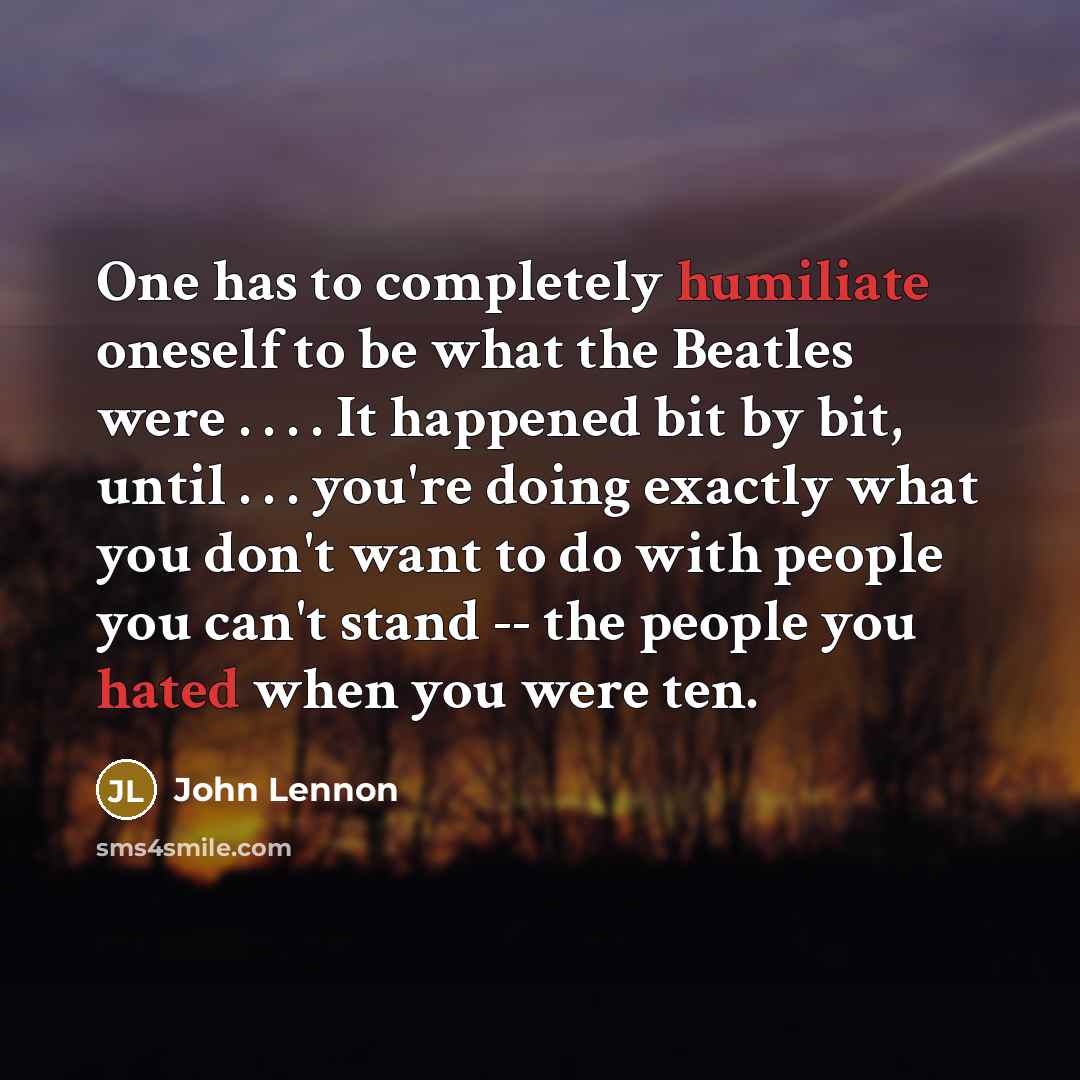“One has to completely humiliate oneself to be what the Beatles were . . . . It happened bit by bit, until . . . you're doing exactly what you don't want to do with people you can't stand -- the people you hated when you were ten.” quote by John Lennon